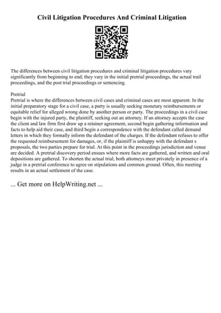 Civil Litigation Procedures And Criminal Litigation
The differences between civil litigation procedures and criminal litigation procedures vary
significantly from beginning to end; they vary in the initial pretrial proceedings, the actual trail
proceedings, and the post trial proceedings or sentencing.
Pretrial
Pretrial is where the differences between civil cases and criminal cases are most apparent. In the
initial preparatory stage for a civil case, a party is usually seeking monetary reimbursements or
equitable relief for alleged wrong done by another person or party. The proceedings in a civil case
begin with the injured party, the plaintiff, seeking out an attorney. If an attorney accepts the case
the client and law firm first draw up a retainer agreement, second begin gathering information and
facts to help aid their case, and third begin a correspondence with the defendant called demand
letters in which they formally inform the defendant of the charges. If the defendant refuses to offer
the requested reimbursement for damages, or, if the plaintiff is unhappy with the defendant s
proposals, the two parties prepare for trial. At this point in the proceedings jurisdiction and venue
are decided. A pretrial discovery period ensues where more facts are gathered, and written and oral
depositions are gathered. To shorten the actual trial, both attorneys meet privately in presence of a
judge in a pretrial conference to agree on stipulations and common ground. Often, this meeting
results in an actual settlement of the case.
... Get more on HelpWriting.net ...
 