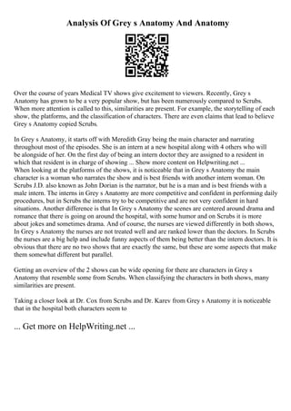 Analysis Of Grey s Anatomy And Anatomy
Over the course of years Medical TV shows give excitement to viewers. Recently, Grey s
Anatomy has grown to be a very popular show, but has been numerously compared to Scrubs.
When more attention is called to this, similarities are present. For example, the storytelling of each
show, the platforms, and the classification of characters. There are even claims that lead to believe
Grey s Anatomy copied Scrubs.
In Grey s Anatomy, it starts off with Meredith Gray being the main character and narrating
throughout most of the episodes. She is an intern at a new hospital along with 4 others who will
be alongside of her. On the first day of being an intern doctor they are assigned to a resident in
which that resident is in charge of showing ... Show more content on Helpwriting.net ...
When looking at the platforms of the shows, it is noticeable that in Grey s Anatomy the main
character is a woman who narrates the show and is best friends with another intern woman. On
Scrubs J.D. also known as John Dorian is the narrator, but he is a man and is best friends with a
male intern. The interns in Grey s Anatomy are more competitive and confident in performing daily
procedures, but in Scrubs the interns try to be competitive and are not very confident in hard
situations. Another difference is that In Grey s Anatomy the scenes are centered around drama and
romance that there is going on around the hospital, with some humor and on Scrubs it is more
about jokes and sometimes drama. And of course, the nurses are viewed differently in both shows,
In Grey s Anatomy the nurses are not treated well and are ranked lower than the doctors. In Scrubs
the nurses are a big help and include funny aspects of them being better than the intern doctors. It is
obvious that there are no two shows that are exactly the same, but these are some aspects that make
them somewhat different but parallel.
Getting an overview of the 2 shows can be wide opening for there are characters in Grey s
Anatomy that resemble some from Scrubs. When classifying the characters in both shows, many
similarities are present.
Taking a closer look at Dr. Cox from Scrubs and Dr. Karev from Grey s Anatomy it is noticeable
that in the hospital both characters seem to
... Get more on HelpWriting.net ...
 