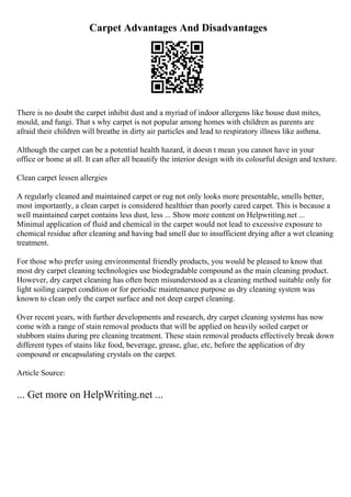 Carpet Advantages And Disadvantages
There is no doubt the carpet inhibit dust and a myriad of indoor allergens like house dust mites,
mould, and fungi. That s why carpet is not popular among homes with children as parents are
afraid their children will breathe in dirty air particles and lead to respiratory illness like asthma.
Although the carpet can be a potential health hazard, it doesn t mean you cannot have in your
office or home at all. It can after all beautify the interior design with its colourful design and texture.
Clean carpet lessen allergies
A regularly cleaned and maintained carpet or rug not only looks more presentable, smells better,
most importantly, a clean carpet is considered healthier than poorly cared carpet. This is because a
well maintained carpet contains less dust, less ... Show more content on Helpwriting.net ...
Minimal application of fluid and chemical in the carpet would not lead to excessive exposure to
chemical residue after cleaning and having bad smell due to insufficient drying after a wet cleaning
treatment.
For those who prefer using environmental friendly products, you would be pleased to know that
most dry carpet cleaning technologies use biodegradable compound as the main cleaning product.
However, dry carpet cleaning has often been misunderstood as a cleaning method suitable only for
light soiling carpet condition or for periodic maintenance purpose as dry cleaning system was
known to clean only the carpet surface and not deep carpet cleaning.
Over recent years, with further developments and research, dry carpet cleaning systems has now
come with a range of stain removal products that will be applied on heavily soiled carpet or
stubborn stains during pre cleaning treatment. These stain removal products effectively break down
different types of stains like food, beverage, grease, glue, etc, before the application of dry
compound or encapsulating crystals on the carpet.
Article Source:
... Get more on HelpWriting.net ...
 