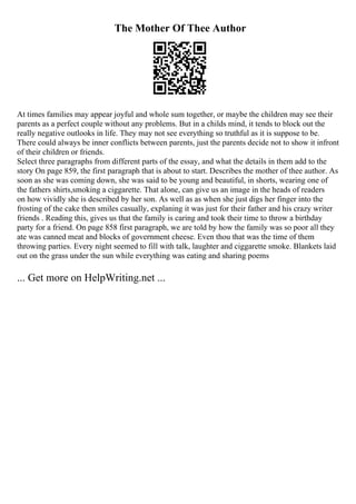 The Mother Of Thee Author
At times families may appear joyful and whole sum together, or maybe the children may see their
parents as a perfect couple without any problems. But in a childs mind, it tends to block out the
really negative outlooks in life. They may not see everything so truthful as it is suppose to be.
There could always be inner conflicts between parents, just the parents decide not to show it infront
of their children or friends.
Select three paragraphs from different parts of the essay, and what the details in them add to the
story On page 859, the first paragraph that is about to start. Describes the mother of thee author. As
soon as she was coming down, she was said to be young and beautiful, in shorts, wearing one of
the fathers shirts,smoking a ciggarette. That alone, can give us an image in the heads of readers
on how vividly she is described by her son. As well as as when she just digs her finger into the
frosting of the cake then smiles casually, explaning it was just for their father and his crazy writer
friends . Reading this, gives us that the family is caring and took their time to throw a birthday
party for a friend. On page 858 first paragraph, we are told by how the family was so poor all they
ate was canned meat and blocks of government cheese. Even thou that was the time of them
throwing parties. Every night seemed to fill with talk, laughter and ciggarette smoke. Blankets laid
out on the grass under the sun while everything was eating and sharing poems
... Get more on HelpWriting.net ...
 