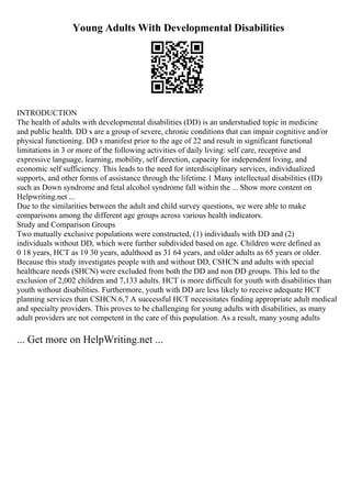 Young Adults With Developmental Disabilities
INTRODUCTION
The health of adults with developmental disabilities (DD) is an understudied topic in medicine
and public health. DD s are a group of severe, chronic conditions that can impair cognitive and/or
physical functioning. DD s manifest prior to the age of 22 and result in significant functional
limitations in 3 or more of the following activities of daily living: self care, receptive and
expressive language, learning, mobility, self direction, capacity for independent living, and
economic self sufficiency. This leads to the need for interdisciplinary services, individualized
supports, and other forms of assistance through the lifetime.1 Many intellectual disabilities (ID)
such as Down syndrome and fetal alcohol syndrome fall within the ... Show more content on
Helpwriting.net ...
Due to the similarities between the adult and child survey questions, we were able to make
comparisons among the different age groups across various health indicators.
Study and Comparison Groups
Two mutually exclusive populations were constructed, (1) individuals with DD and (2)
individuals without DD, which were further subdivided based on age. Children were defined as
0 18 years, HCT as 19 30 years, adulthood as 31 64 years, and older adults as 65 years or older.
Because this study investigates people with and without DD, CSHCN and adults with special
healthcare needs (SHCN) were excluded from both the DD and non DD groups. This led to the
exclusion of 2,002 children and 7,133 adults. HCT is more difficult for youth with disabilities than
youth without disabilities. Furthermore, youth with DD are less likely to receive adequate HCT
planning services than CSHCN.6,7 A successful HCT necessitates finding appropriate adult medical
and specialty providers. This proves to be challenging for young adults with disabilities, as many
adult providers are not competent in the care of this population. As a result, many young adults
... Get more on HelpWriting.net ...
 