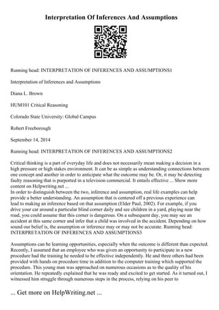 Interpretation Of Inferences And Assumptions
Running head: INTERPRETATION OF INFERENCES AND ASSUMPTIONS1
Interpretation of Inferences and Assumptions
Diana L. Brown
HUM101 Critical Reasoning
Colorado State University: Global Campus
Robert Freeborough
September 14, 2014
Running head: INTERPRETATION OF INFERENCES AND ASSUMPTIONS2
Critical thinking is a part of everyday life and does not necessarily mean making a decision in a
high pressure or high stakes environment. It can be as simple as understanding connections between
one concept and another in order to anticipate what the outcome may be. Or, it may be detecting
faulty reasoning that is purported in a television commercial. It entails effective ... Show more
content on Helpwriting.net ...
In order to distinguish between the two, inference and assumption, real life examples can help
provide a better understanding. An assumption that is centered off a previous experience can
lead to making an inference based on that assumption (Elder Paul, 2002). For example, if you
drive your car around a particular blind corner daily and see children in a yard, playing near the
road, you could assume that this corner is dangerous. On a subsequent day, you may see an
accident at this same corner and infer that a child was involved in the accident. Depending on how
sound our belief is, the assumption or inference may or may not be accurate. Running head:
INTERPRETATION OF INFERENCES AND ASSUMPTIONS3
Assumptions can be learning opportunities, especially when the outcome is different than expected.
Recently, I assumed that an employee who was given an opportunity to participate in a new
procedure had the training he needed to be effective independently. He and three others had been
provided with hands on procedure time in addition to the computer training which supported the
procedure. This young man was approached on numerous occasions as to the quality of his
orientation. He repeatedly explained that he was ready and excited to get started. As it turned out, I
witnessed him struggle through numerous steps in the process, relying on his peer to
... Get more on HelpWriting.net ...
 