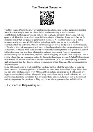 New Greatest Generation
The New Greatest Generation 1. They are the most threatening and exciting generation since the
Baby Boomers brought about social revolution, not because they re to take over the
Establishment but they re growing up without one. (p.28, 2nd column) I do not agree with this
quote at all. There has always been an establishment but us millennials do not use it. We are far
more less social then any previous generation in existance. We tend to avoid people in public
unless we really have too. We hide behide technology and for that we are not really able
communicate in the real world. Without our technology we would not be able to function socially.
2. They have less civic engagement and lower political participation than any previous group. (p.28,
2nd column) Without a doubt in my mind I one hunderd percent agree that this quotation is correct.
Millennials could care less about whats going on in our government. From my experience,
millenials only care for themselves, they don t care whats going on around them. They don t care at
a point where they are considering voting for Trump for laughs and giggles. 3. What Millennials are
most famous for besides narcissism is its effect: entitlement. (p.28, 3rd column) Every millennial
feels entitlement that they deserve without even giving it effort. They are... Show more content on
Helpwriting.net ...
Some Millennails want to break out of their shell and explore what the world s has in store for
them. However, from my experience, Millennials are more about materialistic things. When there
is a new apple product, almost every Millennial freak out and get excited for it. Millennials are
happy with materialistic things. Along with being materialistic happy, not all millenials are cool
and reserved. From my experience, they are stressed and anxious. Life is not easy at the moment
and they experience the pain from it. They may be not all that passionate but no Millenial is
... Get more on HelpWriting.net ...
 