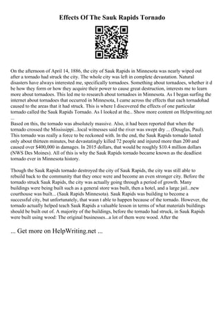 Effects Of The Sauk Rapids Tornado
On the afternoon of April 14, 1886, the city of Sauk Rapids in Minnesota was nearly wiped out
after a tornado had struck the city. The whole city was left in complete devastation. Natural
disasters have always interested me, specifically tornadoes. Something about tornadoes, whether it d
be how they form or how they acquire their power to cause great destruction, interests me to learn
more about tornadoes. This led me to research about tornadoes in Minnesota. As I began surfing the
internet about tornadoes that occurred in Minnesota, I came across the effects that each tornadohad
caused to the areas that it had struck. This is where I discovered the effects of one particular
tornado called the Sauk Rapids Tornado. As I looked at the... Show more content on Helpwriting.net
...
Based on this, the tornado was absolutely massive. Also, it had been reported that when the
tornado crossed the Mississippi...local witnesses said the river was swept dry ... (Douglas, Paul).
This tornado was really a force to be reckoned with. In the end, the Sauk Rapids tornado lasted
only about thirteen minutes, but devastatingly killed 72 people and injured more than 200 and
caused over $400,000 in damages. In 2015 dollars, that would be roughly $10.4 million dollars
(NWS Des Moines). All of this is why the Sauk Rapids tornado became known as the deadliest
tornado ever in Minnesota history.
Though the Sauk Rapids tornado destroyed the city of Sauk Rapids, the city was still able to
rebuild back to the community that they once were and become an even stronger city. Before the
tornado struck Sauk Rapids, the city was actually going through a period of growth. Many
buildings were being built such as a general store was built, then a hotel, and a large jail...new
courthouse was built... (Sauk Rapids Minnesota). Sauk Rapids was building to become a
successful city, but unfortunately, that wasn t able to happen because of the tornado. However, the
tornado actually helped teach Sauk Rapids a valuable lesson in terms of what materials buildings
should be built out of. A majority of the buildings, before the tornado had struck, in Sauk Rapids
were built using wood: The original businesses...a lot of them were wood. After the
... Get more on HelpWriting.net ...
 