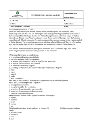 EEEP PROFESSORA ABIGAIL SAMPAIO
Avaliação Paralela
Língua Inglesa
ALUNO (A): N°
CURSO: SÉRIE: 3º ano
PROFESSOR (A): Regianne NOTA:
Texto para as questões 1, 2, 3 e 4:
There is a small fire station in town. At this station, the firefighters are volunteers. That
means they work for free. The fire station gets some money from the government to take care of
the building and the fire truck. But the fire station has a problem. Last winter, a pipe in the fire
station froze. Then it burst. Water went everywhere. There is a lot of damage. Now the building
cannot be used. What is worse, the fire station does not have enough money for the repairs needed
to fix the damage. The people in town are worried about what will happen if there is a fire and no
working fire station. But they will figure out a way to solve the problem. They always do!
*fire station: posto de bombeiros; firefighter: bombeiro; truck: caminhão; pipe: tubo, cano;
froze: congelou; burst: explodiu; damage: dano; to fix: consertar.
1-O principal problema na cidade é que:
a) os bombeiros não conseguem dinheiro
b) um cano congelou no inverno passado.
c) as pessoas não conseguem consertar o prédio dos bombeiros
d) as pessoas da cidade estão preocupadas
e) os bombeiros trabalham de graça.
2-According to the author, the water went everywhere because the pipe
a) froze
b) burst
c) leaked
d) broke
e) went everywhere
3-no texto, o autor escreve: “But they will figure out a way to solve the problem.”
Nessa frase, “solve the problem” significa:
a) conseguir mais dinheiro.
b) consertar o prédio dos bombeiros.
c) ter certeza de que incêndios não ocorrerão.
d) ter certeza de que os canos não congelarão.
e) consertar o cano que congelou.
4-O sentimento no final do texto pode ser melhor descrito por:
a) hopeful
b) worried
c) upset
d) excited
e) sad
5-Qual opção satisfaz a lacuna na frase: In 5 years, I'll ___________ finished my undergraduate
course.
a) will have done
b) will have
c) have
d) had
 