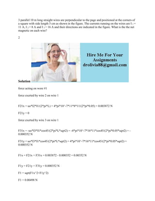 3 parallel 10 m long straight wires are perpendicular to the page and positioned at the corners of
a square with side length 5 cm as shown in the figure. The currents running on the wires are I 1 =
11 A, I 2 = 8 A and I 3 = 16 A and their directions are indicated in the figure. What is the the net
magnetic on each wire?
2
Solution
force acting on wore #1
force exerted by wire 2 on wire 1
F21x = uo*I2*I1/(2*pi*L) = 4*pi*10^-7*11*8*11/(2*pi*0.05) = 0.003872 N
F21y = 0
force exerted by wire 3 on wire 1
F31x = -uo*I3*I1*cos45/(2*pi*L*sqrt2) = -4*pi*10^-7*16*11*cos45/(2*pi*0.05*sqrt2) = -
0.000352 N
F31y = uo*I3*I1*cos45/(2*pi*L*sqrt2) = 4*pi*10^-7*16*11*cos45/(2*pi*0.05*sqrt2) =
0.000352 N
F1x = F21x + F31x = 0.003872 - 0.000352 = 0.00352 N
F1y = F21y + F31y = 0.000352 N
F1 = sqrt(F1x^2+F1y^2)
F1 = 0.00498 N
 