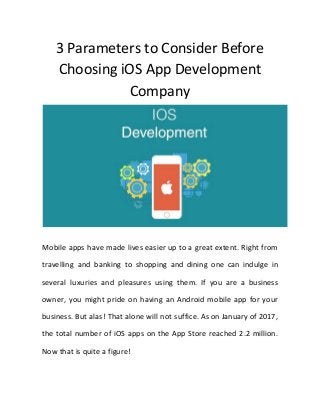 3 Parameters to Consider Before
Choosing iOS App Development
Company
Mobile apps have made lives easier up to a great extent. Right from
travelling and banking to shopping and dining one can indulge in
several luxuries and pleasures using them. If you are a business
owner, you might pride on having an Android mobile app for your
business. But alas! That alone will not suffice. As on January of 2017,
the total number of iOS apps on the App Store reached 2.2 million.
Now that is quite a figure!
 