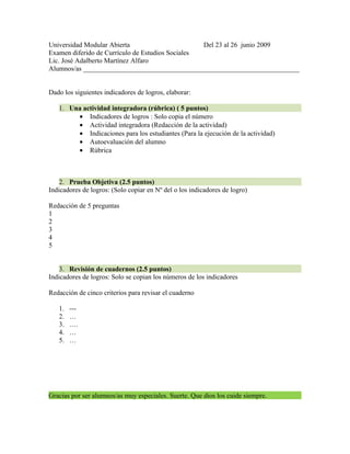Universidad Modular Abierta                       Del 23 al 26 junio 2009
Examen diferido de Currículo de Estudios Sociales
Lic. José Adalberto Martínez Alfaro
Alumnos/as _______________________________________________________________


Dado los siguientes indicadores de logros, elaborar:

   1. Una actividad integradora (rúbrica) ( 5 puntos)
        • Indicadores de logros : Solo copia el número
        • Actividad integradora (Redacción de la actividad)
        • Indicaciones para los estudiantes (Para la ejecución de la actividad)
        • Autoevaluación del alumno
        • Rúbrica



    2. Prueba Objetiva (2.5 puntos)
Indicadores de logros: (Solo copiar en Nº del o los indicadores de logro)

Redacción de 5 preguntas
1
2
3
4
5


    3. Revisión de cuadernos (2.5 puntos)
Indicadores de logros: Solo se copian los números de los indicadores

Redacción de cinco criterios para revisar el cuaderno

   1.   ---
   2.   …
   3.   ….
   4.   …
   5.   …




Gracias por ser alumnos/as muy especiales. Suerte. Que dios los cuide siempre.
 