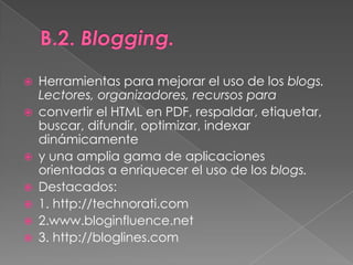 B.2. Blogging.Herramientas para mejorar el uso de los blogs. Lectores, organizadores, recursos paraconvertir el HTML en PDF, respaldar, etiquetar, buscar, difundir, optimizar, indexar dinámicamentey una amplia gama de aplicaciones orientadas a enriquecer el uso de los blogs.Destacados:1. http://technorati.com2.www.bloginfluence.net3. http://bloglines.com