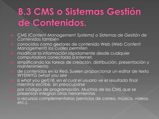 B.3 CMS o Sistemas Gestión de Contenidos.CMS (Content Management Systems) o Sistemas de Gestión de Contenidos tambiénconocidos como gestores de contenido Web (Web Content Management) los cuales permitenmodificar la información rápidamente desde cualquier computadora conectada a Internet,simplificando las tareas de creación, distribución, presentación y mantenimientode contenidos en la Red. Suelen proporcionar un editor de texto WYSIWYG (whatyouseeiswhatyouget)18, en el cual el usuario ve el resultado final mientras escribe, sin preocuparsepor códigos de programación. Muchos de los CMS que se presentan integran otras herramientaso recursos complementarios (servicios de correo, música, videos, etc.).
