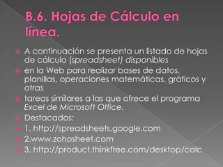 B.6. Hojas de Cálculo en línea.A continuación se presenta un listado de hojas de cálculo (spreadsheet) disponiblesen la Web para realizar bases de datos, planillas, operaciones matemáticas, gráficos y otrastareas similares a las que ofrece el programa Excel de Microsoft Office.Destacados:1. http://spreadsheets.google.com2.www.zohosheet.com3. http://product.thinkfree.com/desktop/calc