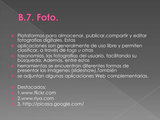 B.7. Foto.Plataformas para almacenar, publicar,compartir y editar fotografías digitales. Estasaplicaciones son generalmente de uso libre y permiten clasificar, a través de tags u otrastaxonomías, las fotografías del usuario, facilitando su búsqueda. Además, entre estasherramientas se encuentran diferentes formas de presentar las imágenes (slideshow).Tambiénse adjuntan algunas aplicaciones Web complementarias.Destacados:1.www.flickr.com2.www.riya.com3. http://picasa.google.com/
