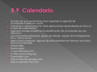 B.9. Calendario.Se trata de una herramienta para organizar la agenda de actividades.Puede ser usadaindividual o colectivamente. Estas aplicaciones desarrolladas en torno a la idea de calendarios/agendas virtuales simplifican la planificación de actividades de una persona ouna comunidad (empresa, grupo de trabajo, equipo de investigadores, etc.). Como en lasselecciones anteriores, algunas de estas plataformas ofrecen otros tipos de funcionalidadesadicionales.Destacados:1.www.30boxes.com2. http://upcoming.org3.www.kiko.comhttp://calendar.google.comhttp://calendar.msn.com