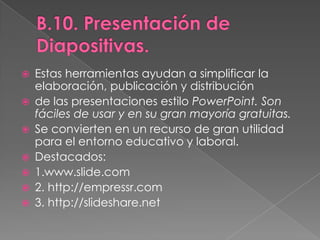 B.10. Presentación de Diapositivas.Estas herramientas ayudan a simplificar la elaboración, publicación y distribuciónde las presentaciones estilo PowerPoint. Son fáciles de usar y en su gran mayoría gratuitas.Se convierten en un recurso de gran utilidad para el entorno educativo y laboral.Destacados:1.www.slide.com2. http://empressr.com3. http://slideshare.net