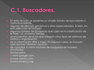 C.1. Buscadores.En esta sección se presenta un amplio listado de buscadores y meta-buscadores,algunos de ellos son genéricos y otros especializados. Si bien, en esta selección se incluyenalgunos motores de búsqueda que caen en la clasificación de la Web 1.0, al mismo tiempose encuentran servicios que integran otros tipos de sistemas de rastreo u organizaciónde la información (RSS o tags). En algunos casos, se incluyen aplicaciones híbridas capacesde consultar a varios motores de búsqueda de manera simultánea.Destacados:1.www.google.com2.www.yahoo.com3.www.mnemo.org