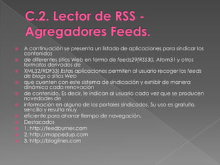 C.2. Lector de RSS - AgregadoresFeeds.A continuación se presenta un listado de aplicaciones para sindicar los contenidosde diferentes sitios Web en forma de feeds29(RSS30, Atom31 y otros formatos derivados deXML32/RDF33).Estas aplicaciones permiten al usuario recoger los feeds de blogs o sitios Webque cuenten con este sistema de sindicación y exhibir de manera dinámica cada renovaciónde contenido. Es decir, le indican al usuario cada vez que se producen novedades deinformación en alguno de los portales sindicados. Su uso es gratuito, sencillo y resulta muyeficiente para ahorrar tiempo de navegación.Destacados1. http://feedburner.com2. http://mappedup.com3. http://bloglines.com