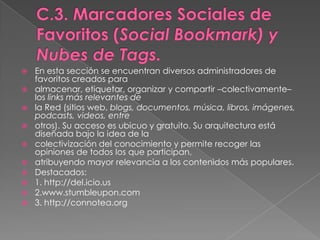 C.3. Marcadores Sociales de Favoritos (Social Bookmark) y Nubes de Tags.En esta sección se encuentran diversos administradores de favoritos creados paraalmacenar, etiquetar, organizar y compartir –colectivamente– los links más relevantes dela Red (sitios web, blogs, documentos, música, libros, imágenes, podcasts, videos, entreotros). Su acceso es ubicuo y gratuito. Su arquitectura está diseñada bajo la idea de lacolectivización del conocimiento y permite recoger las opiniones de todos los que participan,atribuyendo mayor relevancia a los contenidos más populares.Destacados:1. http://del.icio.us2.www.stumbleupon.com3. http://connotea.org