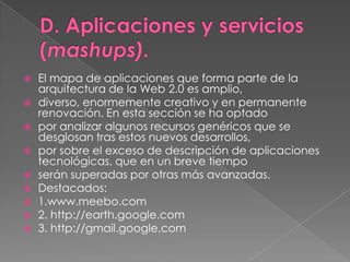 D. Aplicaciones y servicios (mashups).El mapa de aplicaciones que forma parte de la arquitectura de la Web 2.0 es amplio,diverso, enormemente creativo y en permanente renovación. En esta sección se ha optadopor analizar algunos recursos genéricos que se desglosan tras estos nuevos desarrollos,por sobre el exceso de descripción de aplicaciones tecnológicas, que en un breve tiemposerán superadas por otras más avanzadas.Destacados:1.www.meebo.com2. http://earth.google.com3. http://gmail.google.com