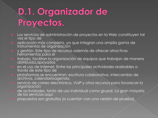 D.1. Organizador de Proyectos.Los servicios de administración de proyectos en la Web constituyen tal vez el tipo deaplicación más completa, ya que integran una amplia gama de instrumentos de organizacióny gestión. Este tipo de recursos además de ofrecer atractivas herramientas para eltrabajo, facilitan la organización de equipos que trabajan de manera distribuida,apoyadosen el uso de Internet. Entre las principales actividades realizables a través de este tipo deplataformas se encuentran: escritura colaborativa, intercambio de archivos, calendarioagenda,servicio de correo electrónico, VoIP y otros recursos para favorecer la organizaciónde actividades, tanto de uso individual como grupal. La gran mayoría de los servicios aquípropuestos son gratuitos (o cuentan con una versión de prueba).
