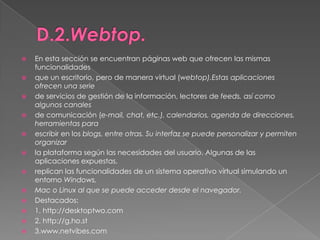 D.2.Webtop.En esta sección se encuentran páginas web que ofrecen las mismas funcionalidadesque un escritorio, pero de manera virtual (webtop).Estas aplicaciones ofrecen una seriede servicios de gestión de la información, lectores de feeds, así como algunos canalesde comunicación (e-mail, chat, etc.), calendarios, agenda de direcciones, herramientas paraescribir en los blogs, entre otras. Su interfaz se puede personalizar y permiten organizarla plataforma según las necesidades del usuario. Algunas de las aplicaciones expuestas,replican las funcionalidades de un sistema operativo virtual simulando un entorno Windows,Mac o Linux al que se puede acceder desde el navegador.Destacados:1. http://desktoptwo.com2. http://g.ho.st3.www.netvibes.com