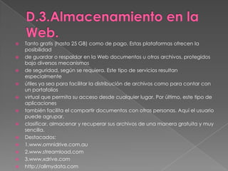 D.3.Almacenamiento en la Web.Tanto gratis (hasta 25 GB) como de pago. Estas plataformas ofrecen la posibilidadde guardar o respaldar en la Web documentos u otros archivos, protegidos bajo diversos mecanismosde seguridad, según se requiera. Este tipo de servicios resultan especialmenteútiles ya sea para facilitar la distribución de archivos como para contar con un portafoliosvirtual que permita su acceso desde cualquier lugar. Por último, este tipo de aplicacionestambién facilita el compartir documentos con otras personas. Aquí el usuario puede agrupar,clasificar, almacenar y recuperar sus archivos de una manera gratuita y muy sencilla.Destacados:1.www.omnidrive.com.au2.www.streamload.com3.www.xdrive.comhttp://allmydata.com