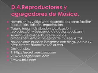 D.4.Reproductores y agregadores de Música.Herramientas y sitios web desarrollados para: facilitar la creación, edición, organización(tags o feeds), distribución, publicación, reproducción y búsqueda de audios (podcasts).Además de ofrecer la posibilidad de almacenamiento o descarga de música, estasaplicaciones pueden integrarse con blogs, lectores y otras fuentes disponibles en la Red.Destacados:1. http://search.mercora.com2.www.songbirdnest.com3.www.talkr.com