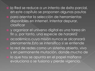 la Red se reduce a un intento de éxito parcial, en este capítulo se proponen algunas pautaspara orientar la selección de herramientas disponibles en Internet. Intentar depurar, clasificary organizar el universo digital es una tarea sin fin y, por tanto, una especie de harakiri2académico,cuya misión nunca se alcanzará plenamente.Esto se intensifica si se entiendela red de redes como un sistema abierto, vivo y en permanente mutación, donde mucho delo que hoy se apunta en el papel mañana evoluciona o se fusiona y pierde vigencia.