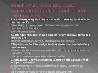 La estructura propuesta busca ordenar la Web 2.0 en cuatro líneas fundamentales:A. Social Networking: describe todas aquellas herramientas diseñadas para la creaciónde espacios que promuevan o faciliten la conformación de comunidades e instanciasde intercambio social.B.Contenidos: hace referencia a aquellas herramientas que favorecen la lectura y laescritura en línea, así como su distribución e intercambio.C.Organización Social e Inteligente de la Información: herramientas y recursos paraetiquetar, sindicar e indexar, que facilitan el orden y almacenamiento de la información,así como de otros recursos disponibles en la Red.D. Aplicaciones y servicios (mashup5):dentro de esta clasificación se incluye un sinnúmerode herramientas, softwares, plataformas en línea y un híbrido de recursos creadospara ofrecer servicios de valor añadido al usuario final.