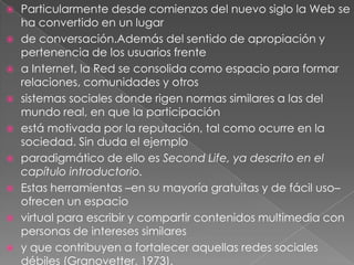 Particularmente desde comienzos del nuevo siglo la Web se ha convertido en un lugarde conversación.Además del sentido de apropiación y pertenencia de los usuarios frentea Internet, la Red se consolida como espacio para formar relaciones, comunidades y otrossistemas sociales donde rigen normas similares a las del mundo real, en que la participaciónestá motivada por la reputación, tal como ocurre en la sociedad. Sin duda el ejemploparadigmático de ello es SecondLife, ya descrito en el capítulo introductorio.Estas herramientas –en su mayoría gratuitas y de fácil uso– ofrecen un espaciovirtual para escribir y compartir contenidos multimedia con personas de intereses similaresy que contribuyen a fortalecer aquellas redes sociales débiles (Granovetter, 1973).