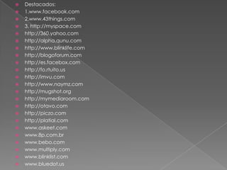 Destacados:1.www.facebook.com2.www.43things.com3. http://myspace.comhttp://360.yahoo.comhttp://alpha.qunu.comhttp://www.blinklife.comhttp://blogoforum.comhttp://es.facebox.comhttp://fo.rtuito.ushttp://imvu.comhttp://www.naymz.comhttp://mugshot.orghttp://mymediaroom.comhttp://otavo.comhttp://piczo.comhttp://platial.comwww.askeet.comwww.8p.com.brwww.bebo.comwww.multiply.comwww.blinklist.comwww.bluedot.us