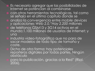 Es necesario agregar que las posibilidades de Internet se potencian al combinarsecon otras herramientas tecnológicas, tal como se señala en el último capítulo donde seanaliza la convergencia entre mobiledevices y aplicaciones Web 2.0.“Hay 2.200 millonesde teléfonos GSM13 y 3G14 activos en el mundo;1.100 millones de usuarios de Internet; y unaindustria video-fotográfica que no para de sacar modelos de todo tipo de tamaño y coste.Dicho de otra forma: hay potenciales reporteros digitales por todas partes. Ningún obstáculopara la publicación, gracias a la Red” (Rizzi, 2006).
