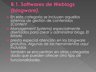 B.1. Softwares de Weblogs (blogware).En esta categoría se incluyen aquellos sistemas de gestión de contenidos (ContentManagement Systems) especialmente diseñados para crear y administrar blogs. El listadopresta especial atención en los blogware gratuitos. Algunas de las herramientas aquí incluidastambién se encuentran en otras categorías dado que pueden ofrecer otro tipo defuncionalidades.