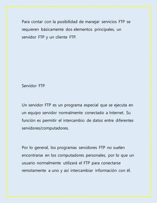Para contar con la posibilidad de manejar servicios FTP se
requieren básicamente dos elementos principales, un
servidor FTP y un cliente FTP.
Servidor FTP
Un servidor FTP es un programa especial que se ejecuta en
un equipo servidor normalmente conectado a Internet. Su
función es permitir el intercambio de datos entre diferentes
servidores/computadores.
Por lo general, los programas servidores FTP no suelen
encontrarse en los computadores personales, por lo que un
usuario normalmente utilizará el FTP para conectarse
remotamente a uno y así intercambiar información con él.
 