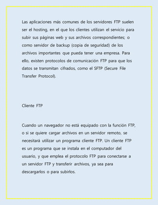 Las aplicaciones más comunes de los servidores FTP suelen
ser el hosting, en el que los clientes utilizan el servicio para
subir sus páginas web y sus archivos correspondientes; o
como servidor de backup (copia de seguridad) de los
archivos importantes que pueda tener una empresa. Para
ello, existen protocolos de comunicación FTP para que los
datos se transmitan cifrados, como el SFTP (Secure File
Transfer Protocol).
Cliente FTP
Cuando un navegador no está equipado con la función FTP,
o si se quiere cargar archivos en un servidor remoto, se
necesitará utilizar un programa cliente FTP. Un cliente FTP
es un programa que se instala en el computador del
usuario, y que emplea el protocolo FTP para conectarse a
un servidor FTP y transferir archivos, ya sea para
descargarlos o para subirlos.
 