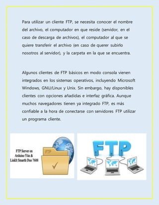 Para utilizar un cliente FTP, se necesita conocer el nombre
del archivo, el computador en que reside (servidor, en el
caso de descarga de archivos), el computador al que se
quiere transferir el archivo (en caso de querer subirlo
nosotros al servidor), y la carpeta en la que se encuentra.
Algunos clientes de FTP básicos en modo consola vienen
integrados en los sistemas operativos, incluyendo Microsoft
Windows, GNU/Linux y Unix. Sin embargo, hay disponibles
clientes con opciones añadidas e interfaz gráfica. Aunque
muchos navegadores tienen ya integrado FTP, es más
confiable a la hora de conectarse con servidores FTP utilizar
un programa cliente.
 