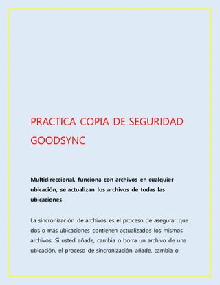 PRACTICA COPIA DE SEGURIDAD
GOODSYNC
Multidireccional, funciona con archivos en cualquier
ubicación, se actualizan los archivos de todas las
ubicaciones
La sincronización de archivos es el proceso de asegurar que
dos o más ubicaciones contienen actualizados los mismos
archivos. Si usted añade, cambia o borra un archivo de una
ubicación, el proceso de sincronización añade, cambia o
 