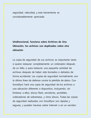 seguridad, velocidad, y esta herramienta es
considerablemente apreciada.
Unidireccional, funciona sobre Archivos de Una
Ubicación, los archivos son duplicados sobre otra
ubicación
La copia de seguridad de sus archivos es importante tanto
si quiere restaurar completamente un ordenador después
de un fallo, o para restaurar una pequeña cantidad de
archivos después de haber sido borrados o dañados de
forma accidental. Las copias de seguridad normalmente son
la última línea de defensa contra la pérdida de datos. Con
GoodSync hará una copia de seguridad de los archivos a
una ubicación diferente o dispositivo, incluyendo, sin
limitarse a ellos, discos flash, servidores, portátiles,
ordenadores de sobremesa, y otros discos. Todas las copias
de seguridad realizadas con GoodSync son rápidas y
seguras, y pueden hacerse sobre Internet o en un servidor.
 