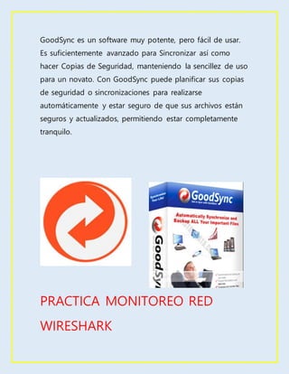 GoodSync es un software muy potente, pero fácil de usar.
Es suficientemente avanzado para Sincronizar así como
hacer Copias de Seguridad, manteniendo la sencillez de uso
para un novato. Con GoodSync puede planificar sus copias
de seguridad o sincronizaciones para realizarse
automáticamente y estar seguro de que sus archivos están
seguros y actualizados, permitiendo estar completamente
tranquilo.
PRACTICA MONITOREO RED
WIRESHARK
 