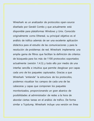 Wireshark es un analizador de protocolos open-source
diseñado por Gerald Combs y que actualmente está
disponible para plataformas Windows y Unix. Conocido
originalmente como Ethereal, su principal objetivo es el
análisis de tráfico además de ser una excelente aplicación
didáctica para el estudio de las comunicaciones y para la
resolución de problemas de red. Wireshark implementa una
amplia gama de filtros que facilitan la definición de criterios
de búsqueda para los más de 1100 protocolos soportados
actualmente (versión 1.4.3); y todo ello por medio de una
interfaz sencilla e intuitiva que permite desglosar por capas
cada uno de los paquetes capturados. Gracias a que
Wireshark “entiende” la estructura de los protocolos,
podemos visualizar los campos de cada una de las
cabeceras y capas que componen los paquetes
monitorizados, proporcionando un gran abanico de
posibilidades al administrador de redes a la hora de
abordar ciertas tareas en el análisis de tráfico. De forma
similar a Tcpdump, Wireshark incluye una versión en línea
 