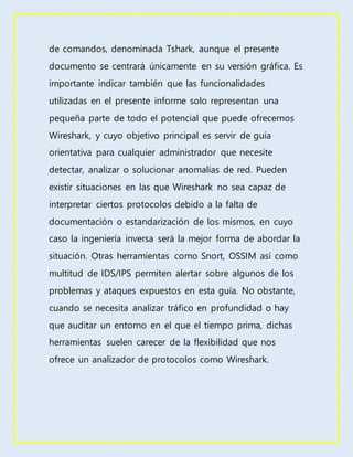 de comandos, denominada Tshark, aunque el presente
documento se centrará únicamente en su versión gráfica. Es
importante indicar también que las funcionalidades
utilizadas en el presente informe solo representan una
pequeña parte de todo el potencial que puede ofrecernos
Wireshark, y cuyo objetivo principal es servir de guía
orientativa para cualquier administrador que necesite
detectar, analizar o solucionar anomalías de red. Pueden
existir situaciones en las que Wireshark no sea capaz de
interpretar ciertos protocolos debido a la falta de
documentación o estandarización de los mismos, en cuyo
caso la ingeniería inversa será la mejor forma de abordar la
situación. Otras herramientas como Snort, OSSIM así como
multitud de IDS/IPS permiten alertar sobre algunos de los
problemas y ataques expuestos en esta guía. No obstante,
cuando se necesita analizar tráfico en profundidad o hay
que auditar un entorno en el que el tiempo prima, dichas
herramientas suelen carecer de la flexibilidad que nos
ofrece un analizador de protocolos como Wireshark.
 