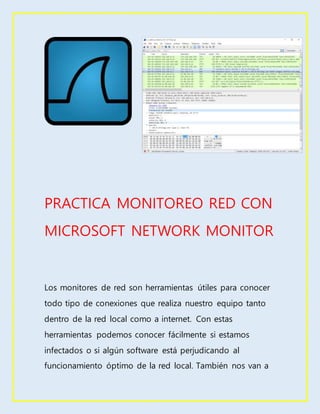 PRACTICA MONITOREO RED CON
MICROSOFT NETWORK MONITOR
Los monitores de red son herramientas útiles para conocer
todo tipo de conexiones que realiza nuestro equipo tanto
dentro de la red local como a internet. Con estas
herramientas podemos conocer fácilmente si estamos
infectados o si algún software está perjudicando al
funcionamiento óptimo de la red local. También nos van a
 