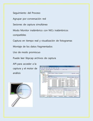 Seguimiento del Proceso
Agrupar por conversación red
Sesiones de captura simultánea
Modo Monitor inalámbrico con NICs inalámbricos
compatibles
Captura en tiempo real y visualización de fotogramas
Montaje de los datos fragmentados
Uso de modo promiscuo
Puede leer libpcap archivos de captura
API para acceder a la
captura y el motor de
análisis
 