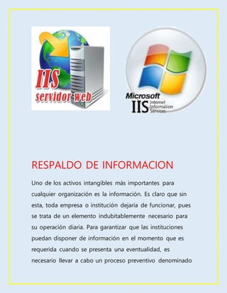 RESPALDO DE INFORMACION
Uno de los activos intangibles más importantes para
cualquier organización es la información. Es claro que sin
esta, toda empresa o institución dejaría de funcionar, pues
se trata de un elemento indubitablemente necesario para
su operación diaria. Para garantizar que las instituciones
puedan disponer de información en el momento que es
requerida cuando se presenta una eventualidad, es
necesario llevar a cabo un proceso preventivo denominado
 