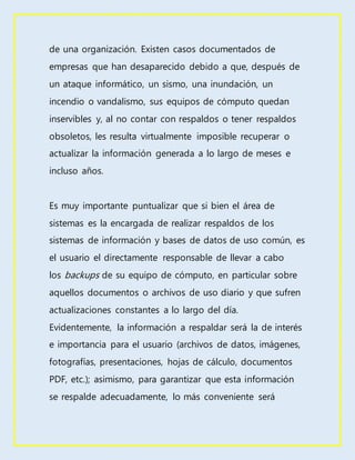 de una organización. Existen casos documentados de
empresas que han desaparecido debido a que, después de
un ataque informático, un sismo, una inundación, un
incendio o vandalismo, sus equipos de cómputo quedan
inservibles y, al no contar con respaldos o tener respaldos
obsoletos, les resulta virtualmente imposible recuperar o
actualizar la información generada a lo largo de meses e
incluso años.
Es muy importante puntualizar que si bien el área de
sistemas es la encargada de realizar respaldos de los
sistemas de información y bases de datos de uso común, es
el usuario el directamente responsable de llevar a cabo
los backups de su equipo de cómputo, en particular sobre
aquellos documentos o archivos de uso diario y que sufren
actualizaciones constantes a lo largo del día.
Evidentemente, la información a respaldar será la de interés
e importancia para el usuario (archivos de datos, imágenes,
fotografías, presentaciones, hojas de cálculo, documentos
PDF, etc.); asimismo, para garantizar que esta información
se respalde adecuadamente, lo más conveniente será
 