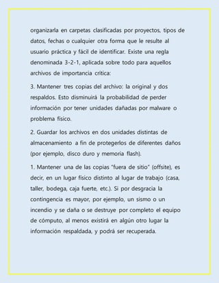 organizarla en carpetas clasificadas por proyectos, tipos de
datos, fechas o cualquier otra forma que le resulte al
usuario práctica y fácil de identificar. Existe una regla
denominada 3-2-1, aplicada sobre todo para aquellos
archivos de importancia crítica:
3. Mantener tres copias del archivo: la original y dos
respaldos. Esto disminuirá la probabilidad de perder
información por tener unidades dañadas por malware o
problema físico.
2. Guardar los archivos en dos unidades distintas de
almacenamiento a fin de protegerlos de diferentes daños
(por ejemplo, disco duro y memoria flash).
1. Mantener una de las copias “fuera de sitio” (offsite), es
decir, en un lugar físico distinto al lugar de trabajo (casa,
taller, bodega, caja fuerte, etc.). Si por desgracia la
contingencia es mayor, por ejemplo, un sismo o un
incendio y se daña o se destruye por completo el equipo
de cómputo, al menos existirá en algún otro lugar la
información respaldada, y podrá ser recuperada.
 