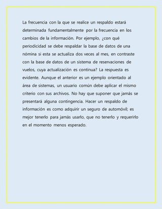 La frecuencia con la que se realice un respaldo estará
determinada fundamentalmente por la frecuencia en los
cambios de la información. Por ejemplo, ¿con qué
periodicidad se debe respaldar la base de datos de una
nómina si esta se actualiza dos veces al mes, en contraste
con la base de datos de un sistema de reservaciones de
vuelos, cuya actualización es continua? La respuesta es
evidente. Aunque el anterior es un ejemplo orientado al
área de sistemas, un usuario común debe aplicar el mismo
criterio con sus archivos. No hay que suponer que jamás se
presentará alguna contingencia. Hacer un respaldo de
información es como adquirir un seguro de automóvil; es
mejor tenerlo para jamás usarlo, que no tenerlo y requerirlo
en el momento menos esperado.
 