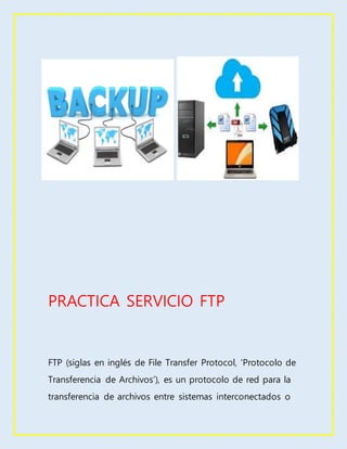 PRACTICA SERVICIO FTP
FTP (siglas en inglés de File Transfer Protocol, ‘Protocolo de
Transferencia de Archivos’), es un protocolo de red para la
transferencia de archivos entre sistemas interconectados o
 
