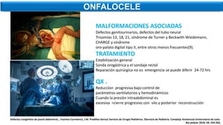 ONFALOCELE
MALFORMACIONES ASOCIADAS
Defectos genitourinarios, defectos del tubo neural
Trisomías 13, 18, 21, síndrome de Turner y Beckwith-Wiedemann,
CHARGE y síndrome
oro-palato digital tipo II, entre otros menos frecuentes(9).
TRATAMIENTO
Estabilización general
Sonda orogástrica y el sondaje rectal
Reparación quirúrgica no es emergencia se puede diferir 24-72 hrs
QX .
Reduccíon progresiva bajo control de
parámetros ventilatorios y hemodinámicos
Cuando la presión intraabdominal es
excesiva =cierre progresivo con silo y posterior reconstrucción
Defectos congénitos de pared abdominal.,. Fuentes-Carretero1, J.M. Pradillos-Serna1 Servicio de Cirugía Pediátrica. 2Servicio de Pediatría. Complejo Asistencial Universitario de León.
Bol pediatr 2018; 58: 259-264,
 