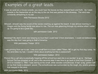 It was as quiet as a mouse outside, you could hear the leaves as they swayed back and forth. As I went
    outside in the September air on the way to the car that was parked in the driveway. The wind was
    constantly whispering in my ear.
                       With Permission Brooke 2012


Whoosh, whoosh was the sound of the waves crashing up against the beach. It was almost morning in
  Oregon and the Suing family was about to rise. The sun was gleaming through my window when I woke
  up. It’s going to be a great day.
                                   with permission Cade 2012


Beeeeep!! My alarm clock was beeping so loud that I could hear it from downstairs. I could not believe today
   was the day that I was going to Mall of America.
           With permission Tristan 2012


I was grinning from ear to ear. I was at a small farm in a town called Tilden, NE to get my first dog Lacey. As
   the wind blew my hair, I couldn’t think about anything but this is awesome!!!
                                   With permission Katelyn 2012
Picture this a, girl who is practically hopping off the school bus seat she is so excited to go to Heritage
    School.The bus dropped us off, and a few seconds later it was time to go back in time from October 3,
    2012 to October 3, 1892. I was staring at the small, white wooden schoolhouse. It had a big, golden bell
    on top that made a pleasant sound. The schoolhouse was surrounded by the rough, dry, prairie grasses
    that swayed in the wind.
With permission Bella 2012
 