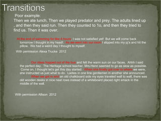 Poor example:
Then we ate lunch, Then we played predator and prey. The adults lined up
, and then they said run. Then they counted to 1o, and then they tried to
find us. Then it was over.

 At the end of swimming for like 4 hours, I was not satisfied yet! But we will come back
   tomorrow I thought in my head!. As we went into our room I slipped into my pj’s and hit the
   pillow. We had a weird day I thought to myself.
 With permission Alexa Trucke 2012


           Our class hopped out of the bus and felt the warm sun on our faces. Ahhh I said
   the perfect day. The Heritage school teacher, Mrs.Henn seemed to go as slow as possible.
    Come on, I thought let’s get this day started. When she finally got over to where we were,
   she instructed us just what to do. Ladies in one line gentlemen in another she announced.
           When we got in and an old chalkboard side my eyes traveled wall to wall, there was
   old wooden desks in nice neat rows instead of a whiteboard placed right smack in the
   middle of the wall.


With permission Allison 2012
 